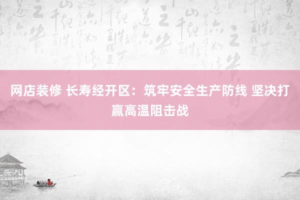 网店装修 长寿经开区：筑牢安全生产防线 坚决打赢高温阻击战