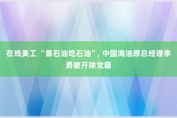 在线美工 “靠石油吃石油”, 中国海油原总经理李勇被开除党籍