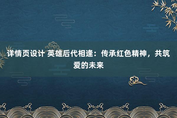 详情页设计 英雄后代相逢：传承红色精神，共筑爱的未来