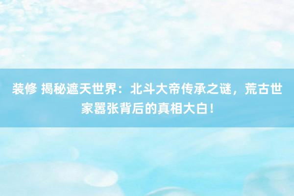 装修 揭秘遮天世界：北斗大帝传承之谜，荒古世家嚣张背后的真相大白！