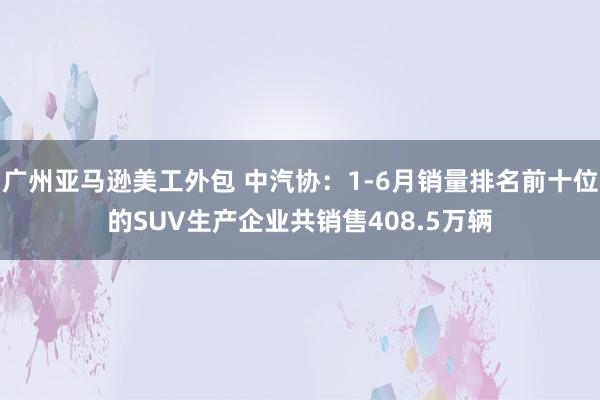 广州亚马逊美工外包 中汽协：1-6月销量排名前十位的SUV生产企业共销售408.5万辆