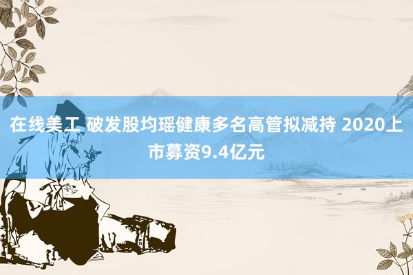 在线美工 破发股均瑶健康多名高管拟减持 2020上市募资9.4亿元