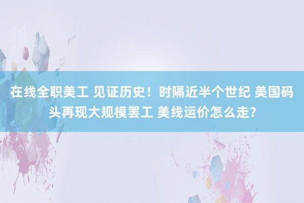 在线全职美工 见证历史！时隔近半个世纪 美国码头再现大规模罢工 美线运价怎么走？