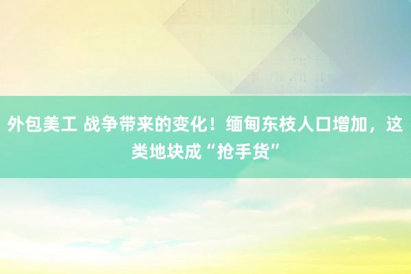 外包美工 战争带来的变化！缅甸东枝人口增加，这类地块成“抢手货”