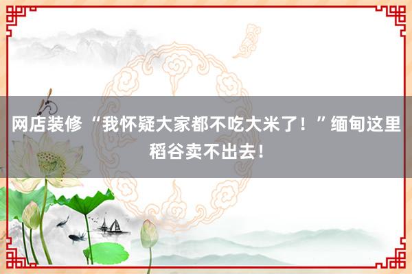 网店装修 “我怀疑大家都不吃大米了！”缅甸这里稻谷卖不出去！