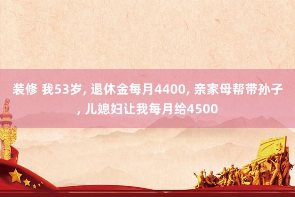 装修 我53岁, 退休金每月4400, 亲家母帮带孙子, 儿媳妇让我每月给4500