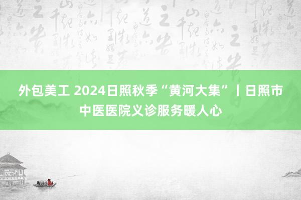 外包美工 2024日照秋季“黄河大集”丨日照市中医医院义诊服务暖人心