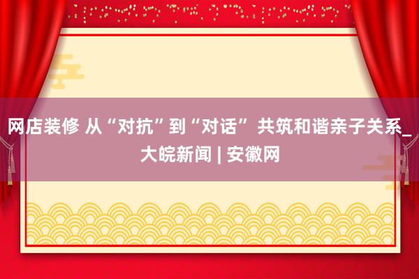 网店装修 从“对抗”到“对话” 共筑和谐亲子关系_大皖新闻 | 安徽网