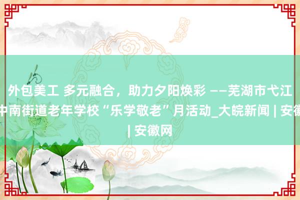 外包美工 多元融合，助力夕阳焕彩 ——芜湖市弋江区中南街道老年学校“乐学敬老”月活动_大皖新闻 | 安徽网