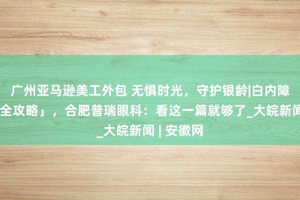 广州亚马逊美工外包 无惧时光，守护银龄|白内障手术「超全攻略」，合肥普瑞眼科：看这一篇就够了_大皖新闻 | 安徽网