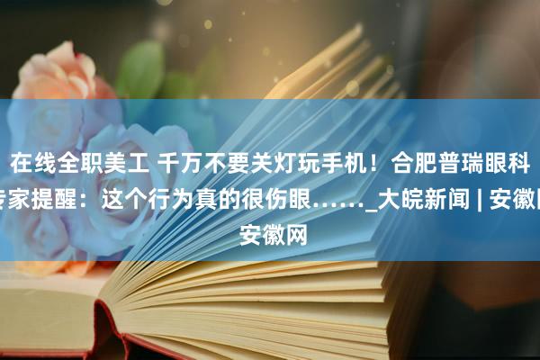 在线全职美工 千万不要关灯玩手机！合肥普瑞眼科专家提醒：这个行为真的很伤眼……_大皖新闻 | 安徽网